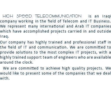  High Speed TELECOMMUNICATION is an Iraqi company working in the field of Telecom and IT Business. We represent many international and Arab IT companies which have accomplished projects carried in and outside Iraq. Our company has highly trained and professional staff in the field of IT and communication. We are committed to provide solutions to the most complex IT projects, with a highly trained support team of engineers who are available around the clock. We are committed to achieve high quality projects. We would like to present some of the companies that we deal with. 