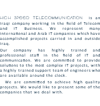  High Speed TELECOMMUNICATION is an Iraqi company working in the field of Telecom and IT Business. We represent many international and Arab IT companies which have accomplished projects carried in and outside Iraq. Our company has highly trained and professional staff in the field of IT and communication. We are committed to provide solutions to the most complex IT projects, with a highly trained support team of engineers who are available around the clock. We are committed to achieve high quality projects. We would like to present some of the companies that we deal with. 