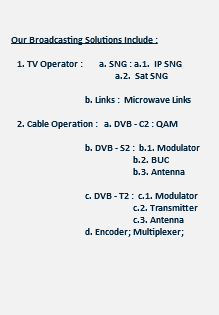  Our Broadcasting Solutions Include : 1. TV Operator : a. SNG : a.1. IP SNG a.2. Sat SNG b. Links : Microwave Links 2. Cable Operation : a. DVB - C2 : QAM b. DVB - S2 : b.1. Modulator b.2. BUC b.3. Antenna c. DVB - T2 : c.1. Modulator c.2. Transmitter c.3. Antenna d. Encoder; Multiplexer; Scrambler 